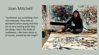 Joan Mitchell
“Sunflowers are something I feel
very intensely. They look so
wonderful when young and they
are so very moving when they
are dying. I don’t like fields of
sunflowers. I like them alone or,
of course, painted by Van Gogh.”
 