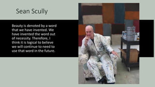Sean Scully
Beauty is denoted by a word
that we have invented. We
have invented the word out
of necessity. Therefore, I
think it is logical to believe
we will continue to need to
use that word in the future.
 