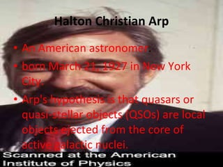 Halton Christian Arp An American astronomer . born March 21, 1927 in New York City. Arp's hypothesis is that quasars or quasi-stellar objects (QSOs) are local objects ejected from the core of active galactic nuclei. 