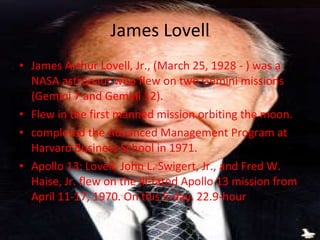 James Lovell James Arthur Lovell, Jr., (March 25, 1928 - ) was a NASA astronaut who flew on two Gemini missions (Gemini 7 and Gemini 12). Flew in the first manned mission orbiting the moon. completed the Advanced Management Program at Harvard Business School in 1971. Apollo 13: Lovell, John L. Swigert, Jr., and Fred W. Haise, Jr. flew on the ill-fated Apollo 13 mission from April 11-17, 1970. On this 5-day, 22.9-hour  trip 