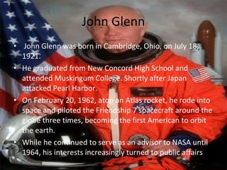 John Glenn John Glenn was born in Cambridge, Ohio, on July 18, 1921. He graduated from New Concord High School and attended Muskingum College. Shortly after Japan attacked Pearl Harbor. On February 20, 1962, atop an Atlas rocket, he rode into space and piloted the Friendship 7 spacecraft around the globe three times, becoming the first American to orbit the earth. While he continued to serve as an advisor to NASA until 1964, his interests increasingly turned to public affairs 