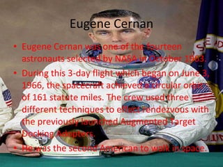 Eugene Cernan Eugene Cernan was one of the fourteen astronauts selected by NASA in October 1963.  During this 3-day flight which began on June 3, 1966, the spacecraft achieved a circular orbit of 161 statute miles. The crew used three different techniques to effect rendezvous with the previously launched Augmented Target Docking Adopters. He was the second American to walk in space. 