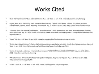 Works Cited "Buzz Aldrin | Welcome."  Buzz Aldrin | Welcome . N.p., n.d. Web. 11 Jan. 2010. <http://buzzaldrin.com/frontpag   Rayner, Ben. "Buzz Aldrin's rap video aims to make space sexy - thestar.com."  News, Toronto, GTA, Sports, Business, Entertainment, Canada, World, Breaking - thestar.com . N.p., n.d. Web. 11 Jan. 2010. <http://www.thestar.com/news/w   "11 songs about the moonâ€¦ and beyond | MusicRadar.com."  Music gear reviews and news, Music equipment, Tuition | MusicRadar.com . N.p., n.d. Web. 11 Jan. 2010. <http://www.musicradar.com/news/guitars/11-songs-about-the-moon-and-beyond-213437>.   "Nasa."  JSC . N.p., n.d. Web. 10 Jan. 2011. <www.jsc.nasa.gov/Bios/htmlbios/armstrong-na.html>. "Emilio Segrè Visual Archives."  Photos of physicists, astronomers and other scientists - Emilio Segrè Visual Archives . N.p., n.d. Web. 13 Jan. 2010. <http://photos.aip.org/quickSearch.jsp?qsearch=john&group=790>.  "James A. Lovell, Jr.: Astronaut - EnchantedLearning.com."  ENCHANTED LEARNING HOME PAGE . N.p., n.d. Web. 13 Jan. 2010. <http://www.enchantedlearning "Marc Aaronson - Wikipedia, the free encyclopedia."  Wikipedia, the free encyclopedia . N.p., n.d. Web. 13 Jan. 2010. <http://en.wikipedia.org/wiki/Ma "audio."  audio . N.p., n.d. Web. 10 Jan. 2012. <www.audiologyonline.com/management 