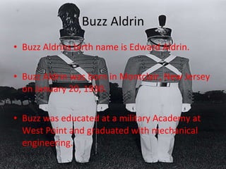 Buzz Aldrin Buzz Aldrins birth name is Edward Aldrin. Buzz Aldrin was born in Montclair, New Jersey on January 20, 1930. Buzz was educated at a military Academy at West Point and graduated with mechanical engineering.  
