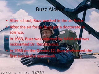 Buzz Aldrin After school, Buzz worked in the air force. After the air force, Buzz got a doctorate in science. In 1963, Buzz was selected by NASA and was nicknamed Dr. Rendezvous. In 1966 on the Gemini 12, Buzz preformed the first successful spacewalk. 