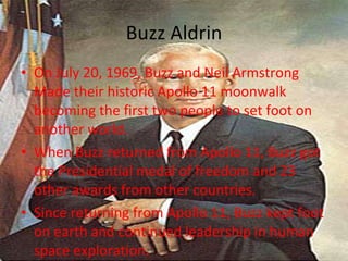 Buzz Aldrin On July 20, 1969, Buzz and Neil Armstrong Made their historic Apollo 11 moonwalk becoming the first two people to set foot on another world. When Buzz returned from Apollo 11, Buzz got the Presidential medal of freedom and 23 other awards from other countries. Since returning from Apollo 11, Buzz kept foot on earth and continued leadership in human space exploration. 