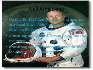 Neil Armstrong On July 20, 1969 Commander Armstrong and astronaut Edwin Aldrin successfully touched down on the lunar surface. Armstrong was the first person to set foot on the moon. Armstrong and Buzz Aldrin explored the moon for 2 hours and 30 minutes. 