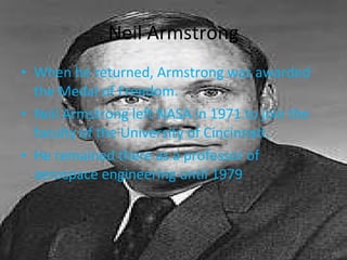 Neil Armstrong When he returned, Armstrong was awarded the Medal of Freedom. Neil Armstrong left NASA in 1971 to join the faculty of the University of Cincinnati. He remained there as a professor of aerospace engineering until 1979 