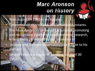 Mark Aaronson Born august 24 1950 in los Angeles. Concentrated on the fields of the Hubble constants. The Marc Aaronson Memorial Lectureship promoting and recognizing excellence in astronomical research, is held every 18 months by the University of Arizona and Steward Observatory as a tribute to his memory He was killed in a tragic car accident  on April 30 1987. 