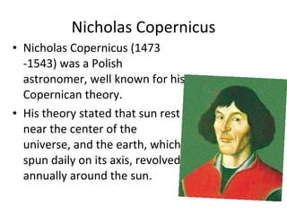 Nicholas Copernicus Nicholas Copernicus (1473 -1543) was a Polish astronomer, well known for his Copernican theory. His theory stated that sun rest near the center of the universe, and the earth, which spun daily on its axis, revolved annually around the sun. 