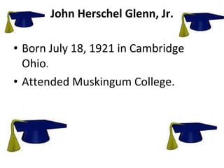 John Herschel Glenn, Jr. Born July 18, 1921 in Cambridge Ohio . Attended Muskingum College. 