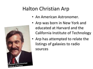 Halton Christian Arp  An American Astronomer. Arp was born in New York and educated at Harvard and the California Institute of Technology Arp has attempted to relate the listings of galaxies to radio sources 
