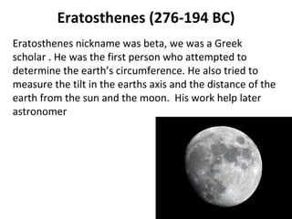 Eratosthenes (276-194 BC) Eratosthenes nickname was beta, we was a Greek scholar . He was the first person who attempted to determine the earth’s circumference. He also tried to measure the tilt in the earths axis and the distance of the earth from the sun and the moon.  His work help later astronomer  