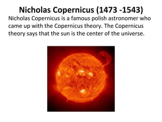 Nicholas Copernicus (1473 -1543) Nicholas Copernicus is a famous polish astronomer who came up with the Copernicus theory. The Copernicus theory says that the sun is the center of the universe.  