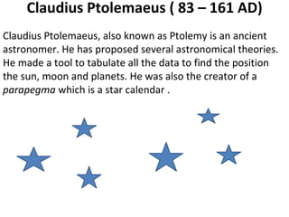 Claudius Ptolemaeus ( 83 – 161 AD) Claudius Ptolemaeus, also known as Ptolemy is an ancient astronomer. He has proposed several astronomical theories. He made a tool to tabulate all the data to find the position the sun, moon and planets. He was also the creator of a  parapegma  which is a star calendar .  
