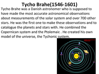 Tycho Brahe(1546-1601) Tycho Brahe was a Danish astronomer who is supposed to have made the most accurate astronomical observations about measurements of the solar system and over 700 other stars. He was the first one to make these observations and to catalogue the planets and stars with. He combined the Copernican system and the Ptolemaic . He created his own model of the universe, the Tychonic system.  