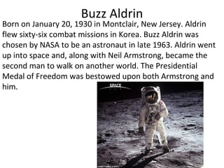 Buzz Aldrin Born on January 20, 1930 in Montclair, New Jersey. Aldrin flew sixty-six combat missions in Korea. Buzz Aldrin was chosen by NASA to be an astronaut in late 1963. Aldrin went up into space and, along with Neil Armstrong, became the second man to walk on another world. The Presidential Medal of Freedom was bestowed upon both Armstrong and him. 