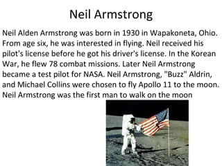 Neil Armstrong Neil Alden Armstrong was born in 1930 in Wapakoneta, Ohio. From age six, he was interested in flying. Neil received his pilot's license before he got his driver's license. In the Korean War, he flew 78 combat missions. Later Neil Armstrong became a test pilot for NASA. Neil Armstrong, "Buzz" Aldrin, and Michael Collins were chosen to fly Apollo 11 to the moon. Neil Armstrong was the first man to walk on the moon 