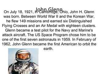 John Glenn On July 18, 1921, in Cambridge, Ohio, John H. Glenn was born. Between World War II and the Korean War, he flew 149 missions and earned six Distinguished Flying Crosses and an Air Medal with eighteen clusters. Glenn became a test pilot for the Navy and Marine's attack aircraft. The US Space Program chose him to be one of the first seven astronauts in 1959. In February of 1962, John Glenn became the first American to orbit the earth.  