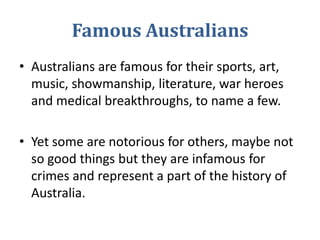 Famous Australians Australians are famous for their sports, art, music, showmanship, literature, war heroes and medical breakthroughs, to name a few.  Yet some are notorious for others, maybe not so good things but they are infamous for crimes and represent a part of the history of Australia.  