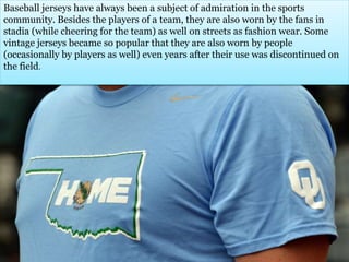 Baseball jerseys have always been a subject of admiration in the sports 
community. Besides the players of a team, they are also worn by the fans in 
stadia (while cheering for the team) as well on streets as fashion wear. Some 
vintage jerseys became so popular that they are also worn by people 
(occasionally by players as well) even years after their use was discontinued on 
the field. 
 