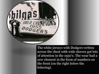 The white jerseys with Dodgers written 
across the chest with wide sleeves got lots 
of attention in the 1950’s. The wear had a 
new element in the form of numbers on 
the front (on the right below the 
lettering). 
 