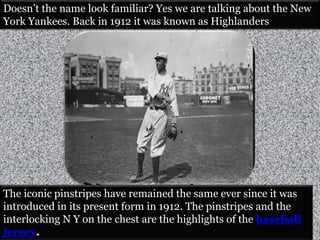 Doesn’t the name look familiar? Yes we are talking about the New 
York Yankees. Back in 1912 it was known as Highlanders 
The iconic pinstripes have remained the same ever since it was 
introduced in its present form in 1912. The pinstripes and the 
interlocking N Y on the chest are the highlights of the baseball 
jersey. 
 