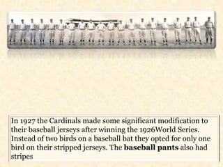 In 1927 the Cardinals made some significant modification to 
their baseball jerseys after winning the 1926World Series. 
Instead of two birds on a baseball bat they opted for only one 
bird on their stripped jerseys. The baseball pants also had 
stripes 

