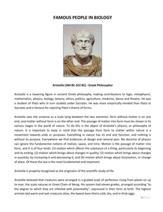 1 | P a g e
FAMOUS PEOPLE IN BIOLOGY
Aristotle (384 BC-322 BC) - Greek Philosopher
Aristotle is a towering figure in ancient Greek philosophy, making contributions to logic, metaphysics,
mathematics, physics, biology, botany, ethics, politics, agriculture, medicine, dance and theatre. He was
a student of Plato who in turn studied under Socrates. He was more empirically-minded than Plato or
Socrates and is famous for rejecting Plato’s theory of forms.
Aristotle sees the universe as a scale lying between the two extremes: form without matter is on one
end, and matter without form is on the other end. The passage of matter into form must be shown in its
various stages in the world of nature. To do this is the object of Aristotle’s physics, or philosophy of
nature. It is important to keep in mind that the passage from form to matter within nature is a
movement towards ends or purposes. Everything in nature has its end and function, and nothing is
without its purpose. Everywhere we find evidences of design and rational plan. No doctrine of physics
can ignore the fundamental notions of motion, space, and time. Motion is the passage of matter into
form, and it is of four kinds: (1) motion which affects the substance of a thing, particularly its beginning
and its ending; (2) motion which brings about changes in quality; (3) motion which brings about changes
in quantity, by increasing it and decreasing it; and (4) motion which brings about locomotion, or change
of place. Of these the last is the most fundamental and important.
Aristotle is properly recognized as the originator of the scientific study of life.
Aristotle believed that creatures were arranged in a graded scale of perfection rising from plants on up
to man, the scala naturae or Great Chain of Being. His system had eleven grades, arranged according "to
the degree to which they are infected with potentiality", expressed in their form at birth. The highest
animals laid warm and wet creatures alive, the lowest bore theirs cold, dry, and in thick eggs.
 