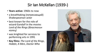 Sir Ian McKellan (1939-)
• Years active: 1960s to now
• a breathtaking (потрясающий)
Shakespearean actor
• best known for the role of
wizard Gandalf in the movies
Lord of the Rings (Властелин
колец)
• was knighted for services to
performing arts in 1991
• Key films: The Lord of the Rings,
Hobbit, X-Men, Doctor Who
 