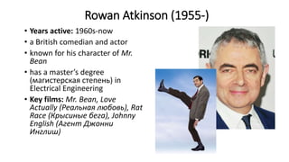 Rowan Atkinson (1955-)
• Years active: 1960s-now
• a British comedian and actor
• known for his character of Mr.
Bean
• has a master’s degree
(магистерская степень) in
Electrical Engineering
• Key films: Mr. Bean, Love
Actually (Реальная любовь), Rat
Race (Крысиные бега), Johnny
English (Агент Джонни
Инглиш)
 