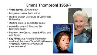 Emma Thompson( 1959-)
• Years active: 1970s to now
• her parents were both actors
• studied English Literature at Cambridge
University
• starting out as a Cambridge comic
• starred in over 40 films and 20
television series
• has won two Oscars, three BAFTAs, and
one Emmy
• Key films: Love Actually (Реальная
любовь), Sense and Sensibility (Разум и
чувства), Nanny McPhee (Моя
ужасная няня)
 