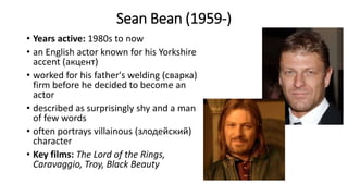 Sean Bean (1959-)
• Years active: 1980s to now
• an English actor known for his Yorkshire
accent (акцент)
• worked for his father's welding (сварка)
firm before he decided to become an
actor
• described as surprisingly shy and a man
of few words
• often portrays villainous (злодейский)
character
• Key films: The Lord of the Rings,
Caravaggio, Troy, Black Beauty
 
