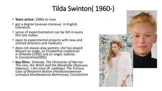 Tilda Swinton( 1960-)
• Years active: 1980s to now
• got a degree (ученая степень) in English
Literature
• sense of experimentation can be felt in every
film she makes
• open to experimental projects with new and
untried directors and mediums
• does not always play women; she has played
Mozart on stage, an Elizabethan nobleman
in Orlando (1992) and an angel, Gabriel,
in Constantine(2005)
• Key films: Orlando, The Chronicles of Narnia:
The Lion, the Witch and the Wardrobe (Хроники
Нарнии) , I Am Love (Я- любовь), The Curious
Case of Benjamin Button (Необыкновенная
история Бенджамина Баттона), Constantine
 
