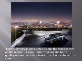 Today, Bentley is considered as one the fanciest cars
on the market. A hand-built car using the finest
quality natural materials takes time it refers to luxury
class.
 