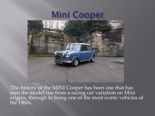 The history of the MINI Cooper has been one that has
seen the model rise from a racing car variation on Mini
origins, through to being one of the most iconic vehicles of
the 1960s.
 