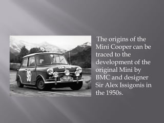 The origins of the
Mini Cooper can be
traced to the
development of the
original Mini by
BMC and designer
Sir Alex Issigonis in
the 1950s.
 