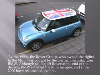 By the 1990s, the Rover Group, who owned the rights
to the Mini, was bought by the German manufacturer
BMW. Although selling off Rover at the end of the
decade, BMW retained the Mini marque, and since
2000 have relaunched the line.
 