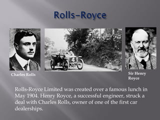 Rolls-Royce Limited was created over a famous lunch in
May 1904. Henry Royce, a successful engineer, struck a
deal with Charles Rolls, owner of one of the first car
dealerships.
Charles Rolls Sir Henry
Royce
 