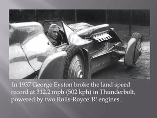 In 1937 George Eyston broke the land speed
record at 312.2 mph (502 kph) in Thunderbolt,
powered by two Rolls-Royce 'R' engines.
 
