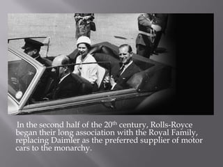 In the second half of the 20th century, Rolls-Royce
began their long association with the Royal Family,
replacing Daimler as the preferred supplier of motor
cars to the monarchy.
 