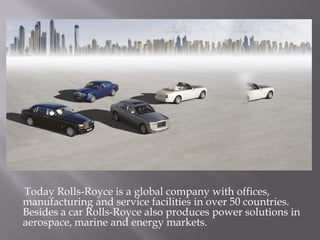 Today Rolls-Royce is a global company with offices,
manufacturing and service facilities in over 50 countries.
Besides a car Rolls-Royce also produces power solutions in
aerospace, marine and energy markets.
 