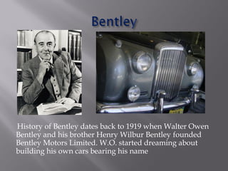 History of Bentley dates back to 1919 when Walter Owen
Bentley and his brother Henry Wilbur Bentley founded
Bentley Motors Limited. W.O. started dreaming about
building his own cars bearing his name
 