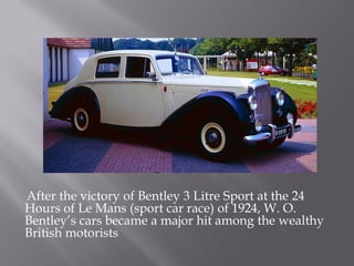 After the victory of Bentley 3 Litre Sport at the 24
Hours of Le Mans (sport car race) of 1924, W. O.
Bentley’s cars became a major hit among the wealthy
British motorists
 