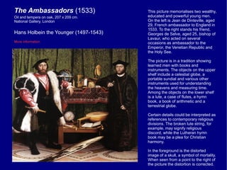 This picture memorialises two wealthy, educated and powerful young men. On the left is Jean de Dinteville, aged 29, French ambassador to England in 1533. To the right stands his friend, Georges de Selve, aged 25, bishop of Lavaur, who acted on several occasions as ambassador to the Emperor, the Venetian Republic and the Holy See. The picture is in a tradition showing learned men with books and instruments. The objects on the upper shelf include a celestial globe, a portable sundial and various other instruments used for understanding the heavens and measuring time. Among the objects on the lower shelf is a lute, a case of flutes, a hymn book, a book of arithmetic and a terrestrial globe. Certain details could be interpreted as references to contemporary religious divisions. The broken lute string, for example, may signify religious discord, while the Lutheran hymn book may be a plea for Christian harmony. In the foreground is the distorted image of a skull, a symbol of mortality. When seen from a point to the right of the picture the distortion is corrected. The Ambassadors  (1533) Hans Holbein the Younger (1497-1543) More information Oil and tempera on oak, 207 x 209 cm.  National Gallery, London 