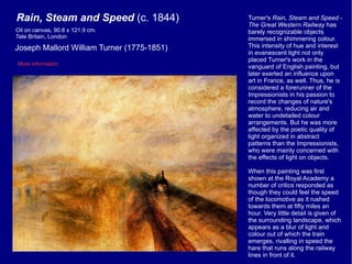 Turner's  Rain, Steam and Speed - The Great Western Railway  has barely recognizable objects immersed in  shimmering colour. This intensity of hue and interest in evanescent light not only placed Turner's work in the vanguard of English painting, but later exerted an influence upon art in France, as well. Thus, he is considered a forerunner of the Impressionists in his passion to record the changes of nature's atmosphere, reducing air and water to undetailed colour arrangements. But he was more affected by the poetic quality of light organized in abstract patterns than the Impressionists, who were mainly concerned with the effects of light on objects. When this painting was first shown at the Royal Academy a number of critics responded as though they could feel the speed of the locomotive as it rushed towards them at fifty miles an hour. Very little detail is given of the surrounding landscape, which appears as a blur of light and colour out of which the train emerges, rivalling in speed the hare that runs along the railway lines in front of it. Rain, Steam and Speed  (c. 1844) Joseph Mallord William Turner (1775-1851) More information Oil on canvas, 90.8 x 121.9 cm.  Tate Britain, London 