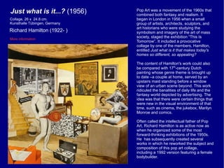 Just what is it...?  (1956) Richard Hamilton (1922- ) More information Collage, 26 x  24.8 cm.  Kunsthalle Tübingen, Germany Pop Art was a movement of the 1960s that combined both fantasy and realism. It began in London in 1956 when a small group of artists, architects, sculptors, and art historians who were studying the symbolism and imagery of the art of mass society, staged the exhibition “This Is Tomorrow”. It included a provocative collage by one of the members, Hamilton, entitled  Just what is it that makes today's homes so different, so appealing?   The content of Hamilton's work could also be compared with 17 th -century Dutch painting whose genre theme is brought up to date –a couple at home, served by an upstairs maid standing before a window view of an urban scene beyond. This work ridiculed the banalities of daily life and the fantasy world depicted by advertising. The idea was that there were certain things that were new in the visual environment of that time, such as cinema, the jukebox, Marilyn Monroe and comics. Often called the intellectual father of Pop Art, Richard Hamilton is as active now as when he organized some of the most forward-thinking exhibitions of the 1950s. He  has subsequently created several works in which he reworked the subject and composition of this pop art collage, including a 1992 version featuring a female bodybuilder. 