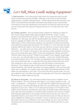 Let's Talk About Candle making Equipment!
1. Heat sources - I am only going to talk about the equipment that you will
need to make hand-poured candles. Although at one time we did consider
automating our candle making process, I chose against that idea because I am
100% convinced that automation decreases the quality of your end product.
The reason for this has everything in the world to do with the heat source that
you are using and how long your fragranced wax is in contact with your heat
source.
(a) Turkey roasters - We use these turkey roasters for melting our slabs of
wax. Each turkey roaster holds approximately 20-25 lbs. of wax. Turkey
roasters cost $70-$100 each (price in 1999), and you can find them at Ames,
Walmart, etc. Although you will find sophisticated wax melters on the market
that are capable of melting 100+ lbs. of wax at a time, these units tend to be
rather pricey. When using turkey roasters, you will want to make sure that the
area below the roaster pan has about 1/4" of water in it. Your wax will not melt
properly without the water in this area and you will burn up your turkey roaster
without it.....so make sure you have water in this area. However, do not use
more than 1/4" of water in this area or you will have water bubbling out all over
your surrounding work area. When I train new employees I always ask them,
"What is wax's worst enemy?" Water is the answer! If you happen to get water
in your wax, you will get holes in your candles....so be very careful! We keep
our turkey roasters set at 175. We also use separate turkey roasters for single
pour and votive/mold wax. It is pertinent that you keep votive/mold wax out of
your single pour wax or your single pour wax will require a second pour.
However, if you happen to get a small amount of single pour wax in your
votive/mold wax, you should not notice any major problems. Did you know that
when wax is slabbed, it is cooled using cold water? Sometimes pockets of this
water can get trapped in your wax. If you ever find this to be the case, put your
wax melter on low, and allow the water to evaporate out of the wax; keeping the
lid off of your melter while you do this.
(b) Stove or hot plate - You will need another heat source in addition to the
turkey roasters. The only thing we ever place in our turkey roasters is wax....no
color...no additives...no fragrance. You will need this additional heat source for
maintaining your pouring temperature while you are adding color, additives, and
fragrance to your wax. Take a 13 X 9 cake pan and place 1/2" of water in the
bottom of it so that you simulate the same type of double broiler affect that you
have with the turkey roasters. This heat source should be set at low to medium
heat settings depending on the quality of heat source that you are using. It is
absolutely ideal to use a stove for this second heat source so that you have an
oven available for heating your containers. If your containers are too cool, you
will need to warm your containers in the oven before you pour wax into them,
otherwise your wax will cool too quickly and you will notice jump lines in your
candles.
 