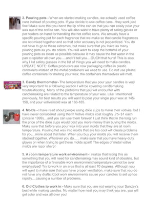 2. Pouring pots - When we started making candles, we actually used coffee
cans instead of pouring pots. If you decide to use coffee cans...they work just
fine! Make sure that you bend the lip of the can so that you can easily pour your
wax out of the coffee can. You will also want to have plenty of safety gloves or
pot holders on hand for handling the hot coffee cans. We actually have a
specific pouring pot for each fragrance that we make so that candle fragrances
are not mixed together and so that color accuracy is not jeopardized. You do
not have to go to these extremes, but make sure that you have as many
pouring pots as you do colors. You will want to keep the bottoms of your
pouring pots as clean as possible because it may cause the hot water in the
pan to splatter all over you.....and I'll tell you....OUCH that hurts! This is also
why I list safety glasses in the list of things you will need to make candles.
UPDATE NOTE: Coffee producers are now packaging coffee in plastic
containers instead of the metal containers we used to use. Do not use plastic
coffee containers for melting your wax; the containers themselves will melt.
3. Candy thermometer- The temperature that you pour your candles is very
very important! In a following section I will be covering candlemaking
troubleshooting. Many of the problems that you will encounter with
candlemaking are related to the temperature of your wax. Like I mentioned
previously, for best results you will want to pour your single pour wax at 145-
150, and your votive/mold wax at 160-165.
4. Molds - I have read about people using dixie cups to make their votives, but I
have never considered using them! Votive molds cost roughly .75- $1 each
(price in 1999)....and you can use them forever! I just think that in the long run
the price of the dixie cups would cost you more money than buying the molds.
Make sure that before you pour wax into your molds that they are at room
temperature. Pouring hot wax into molds that are too cool will create problems
for you...more about that later. When you buy your molds you will receive them
stacked together. Whatever you do...... make sure that you have heavy-duty
gloves on when trying to get these molds apart! The edges of metal votive
molds are razor sharp!
5. A room temperature work environment- I realize that listing this as
something that you will need for candlemaking may sound kind of obsolete, but
the importance of a favorable work environment temperature cannot be over
emphasized! Try to work in an area that is at least 70 degrees. Although you
will want to make sure that you have proper ventilation, make sure that you do
not have any drafts. Cool work environments cause your candles to set up too
rapidly....causing a number of problems.
6. Old Clothes to work in - Make sure that you are not wearing your Sunday's
best while making candles. No matter how neat you may think you are, you will
get color and wax all over you!
 