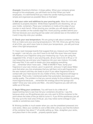 Example: Grandma's Kitchen- 2 drops yellow. When your company grows
enough to hire employees, you will thank me for this! When you have
employees, it is detrimental that you make the candle making process as
simple and organized as possible! More on that later!
5. Add your color and additives to your pouring pots. Allow the color and
additives to properly dissolve. While these ingredients are dissolving, set up
your molds, containers. Place your containers or molds at the edge of your
counter or work bench. When pouring your candles you will always want to
pour the candles on the outside edge first. Avoid pouring candles behind your
first row because your pouring pot has water and colored wax on the bottom of
it and it may drip onto your candles.
6. Check your wax temperature. We are going to talk about container candles
first, so make sure your pouring temperature is 145-150. Once you get the hang
of all of this, you won't even have to check your temperature...you will just know
when it the right temperature!
7. I have read message boards that suggest that you measure your fragrance
by weight. I can tell you, you don't have to do that! We never have and never
will. Measure your fragrance using your measuring cup. If you are using the
suggested 4 lbs. of wax in your pouring pots, all you have to do is fill up a 1/2
cup measuring cup and pour your fragrance into your wax mixture. It is really
that easy! But, if you want to waste your time weighing everything
out.....remember what I have said....TIME IS MONEY! Now, dump your
fragrance in your wax mixture, give it a good stir, and pour it right away! Make
sure that when you hire employees that you tell them not to add fragrance to
the wax mixture until they are ready to pour! If you allow fragrance to be in
contact with your heat source for any matter of time, the fragrance will begin to
evaporate. That is why I mentioned earlier that automation decreases your
candle quality. The problem is that you cannot simply fix this problem by adding
more fragrance because.....remember the analogy about the sponge and
water? Once your wax pores are filled....the extra fragrance you add will only
settle out of the wax.
8. Begin filling your containers. You will have to do a little bit of
experimenting here to see how full your containers should be. I say this
because when you fill apothecary jars you only want to fill the container to the
point where the sides of the jar start to curve in. If you fill the apothecary jars all
the way up to the neck area of the jar, you may notice some sinkage in your
candle or sometimes even holes.
9. Wicking candles is much easier when you use the pretabbed prewaxed zinc
core wicks. Allow your candles to cool a little while until you see that the bottom
of the container has about 1" of candle setting up. Now, straighten your wicks,
and place them in the candle....properly spaced apart.
 